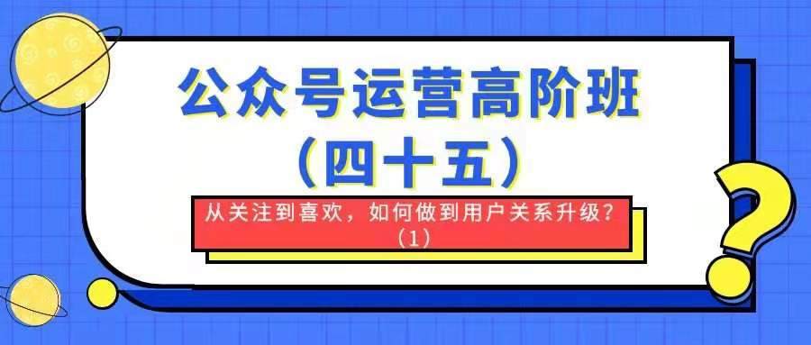 公众号运营高阶班——从关注到喜欢，如何做到用户关系升级？