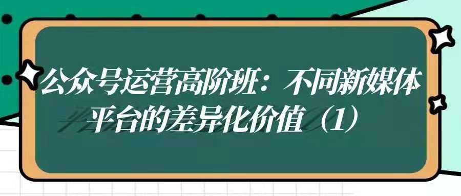 公众号运营高阶班——不同新媒体平台的差异化价值