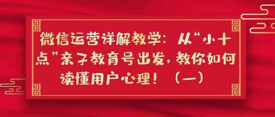 微信运营详解教学——从“小十点”亲子教育号出发，教你如何读懂用户心理！