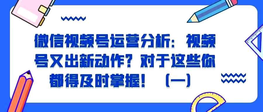 微信视频号运营分析——视频号又出新动作？对于这些你都得及时掌握！